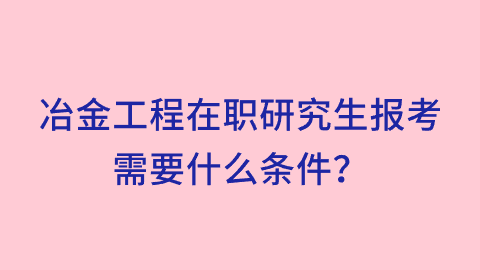 冶金工程在职研究生报考需要什么条件？.png