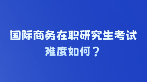 国际商务在职研究生考试难度如何？.png