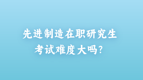 先进制造在职研究生考试难度大吗？.png