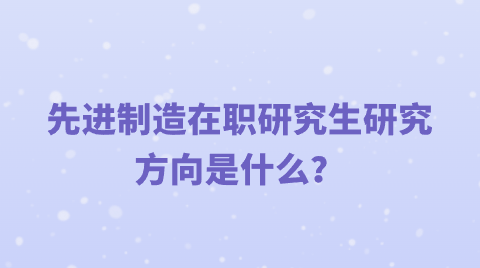 先进制造在职研究生研究方向是什么？.png