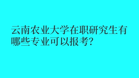 云南农业大学在职研究生有哪些专业可以报考？.jpg