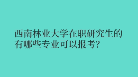 西南林业大学在职研究生有哪些专业可以报考？.jpg