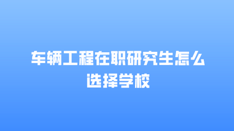 车辆工程在职研究生怎么选择学校.png