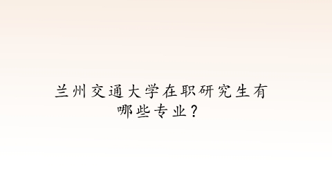 兰州交通大学在职研究生有哪些专业？.png