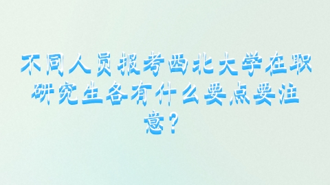 6-2不同人员报考西北大学在职研究生各有什么要点要注意？.png