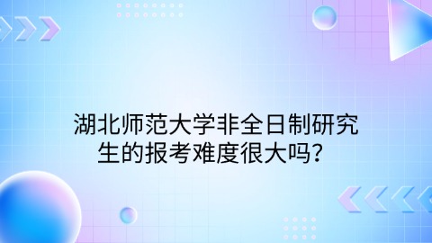 湖北师范大学非全日制研究生的报考难度很大吗？.jpg