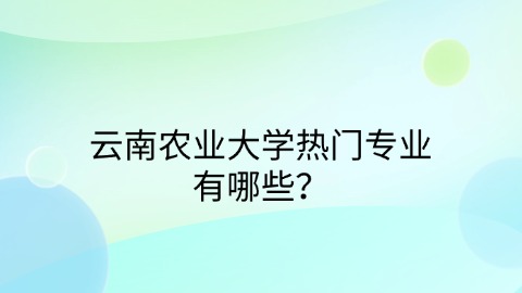 云南农业大学热门专业有哪些？.jpg