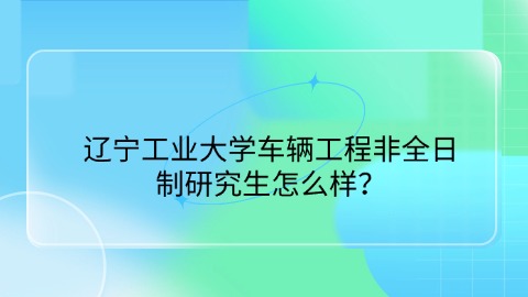 25辽宁工业大学车辆工程非全日制研究生怎么样？.jpg