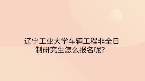 26辽宁工业大学车辆工程非全日制研究生怎么报名呢？.jpg