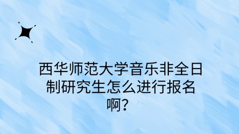 48西华师范大学音乐非全日制研究生怎么进行报名啊？.jpg