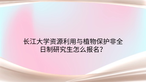 60长江大学资源利用与植物保护非全日制研究生怎么报名？.jpg