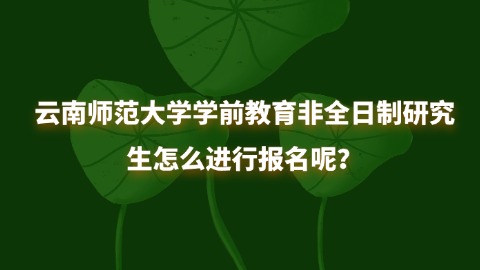 28云南师范大学学前教育非全日制研究生怎么进行报名呢？.jpg